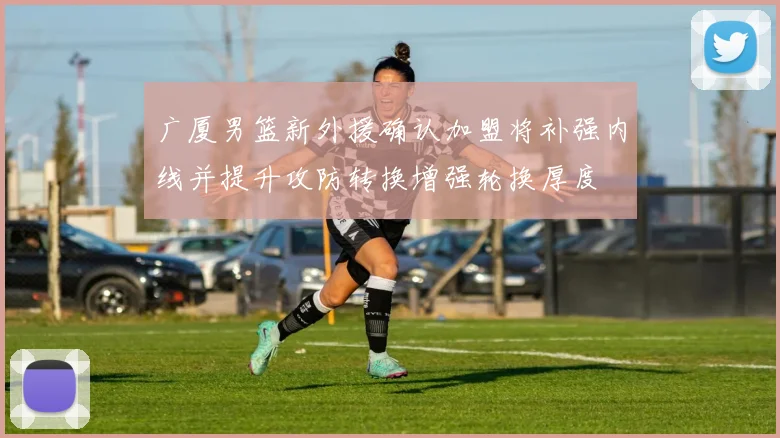 广厦男篮新外援确认加盟将补强内线并提升攻防转换增强轮换厚度