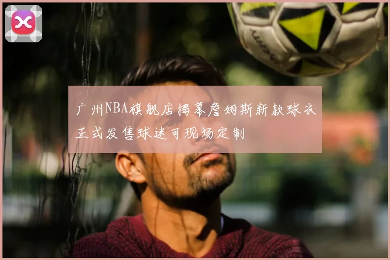 广州NBA旗舰店揭幕詹姆斯新款球衣正式发售球迷可现场定制