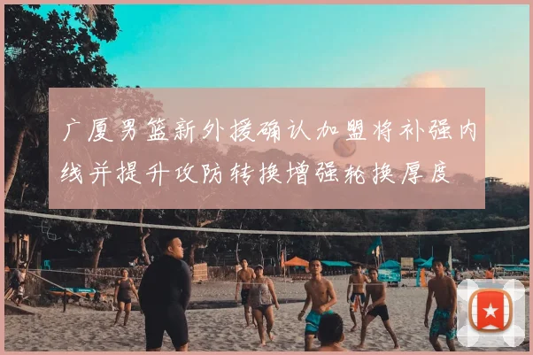 广厦男篮新外援确认加盟将补强内线并提升攻防转换增强轮换厚度