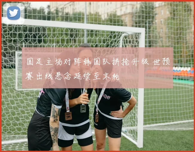 国足主场对阵韩国队拼抢升级 世预赛出线悬念延续至末轮