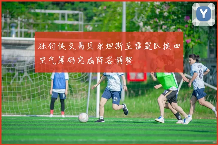 独行侠交易贝尔坦斯至雷霆队换回空气筹码完成阵容调整