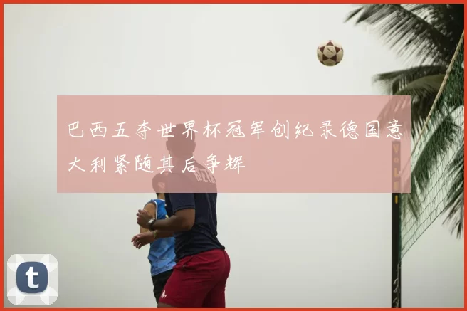 巴西五夺世界杯冠军创纪录德国意大利紧随其后争辉