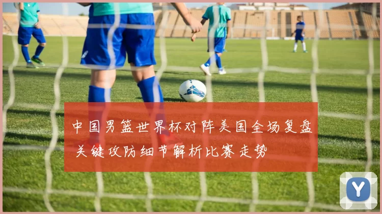 中国男篮世界杯对阵美国全场复盘 关键攻防细节解析比赛走势