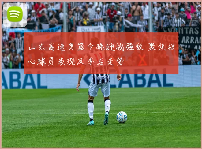山东高速男篮今晚迎战强敌 聚焦核心球员表现及季后走势