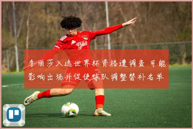 李丽莎入选世界杯资格遭调查 可能影响出场并促使球队调整替补名单