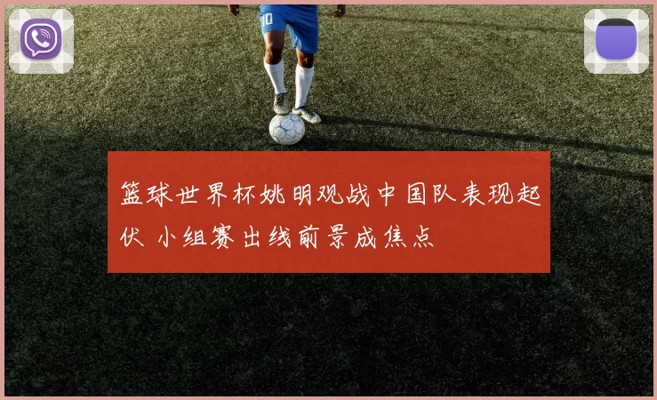 篮球世界杯姚明观战中国队表现起伏 小组赛出线前景成焦点