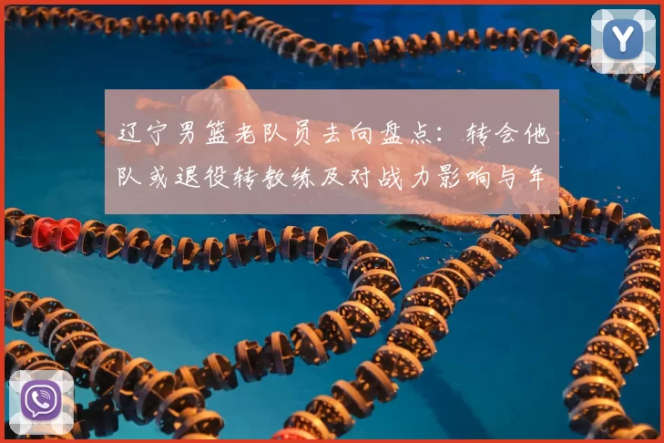 辽宁男篮老队员去向盘点：转会他队或退役转教练及对战力影响与年轻化压力