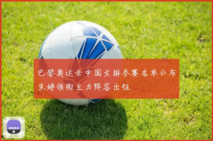巴黎奥运会中国女排参赛名单公布朱婷领衔主力阵容出征