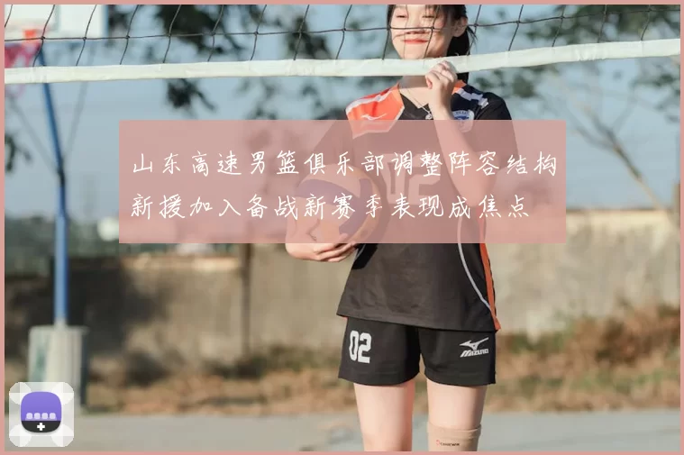 山东高速男篮俱乐部调整阵容结构新援加入备战新赛季表现成焦点