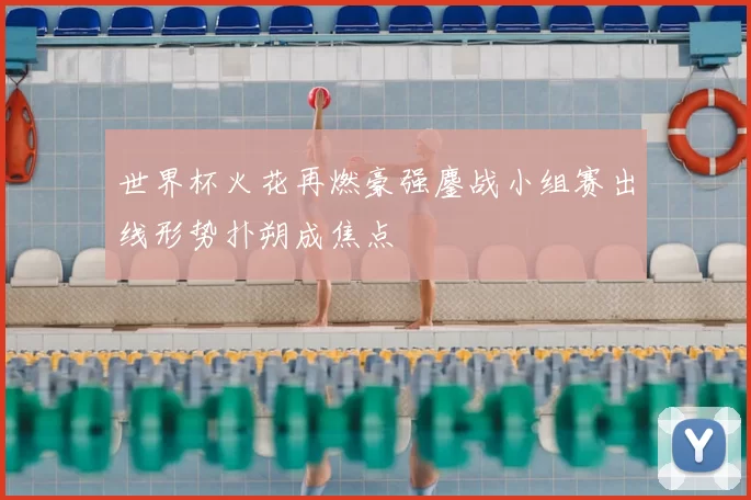 世界杯火花再燃豪强鏖战小组赛出线形势扑朔成焦点