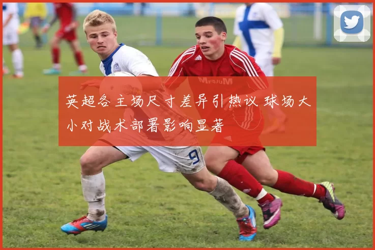 英超各主场尺寸差异引热议 球场大小对战术部署影响显著