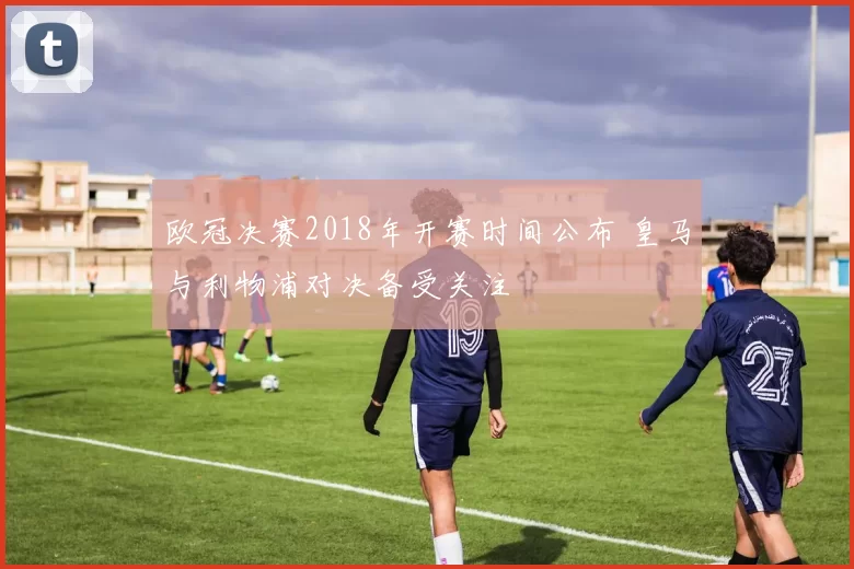 欧冠决赛2018年开赛时间公布 皇马与利物浦对决备受关注
