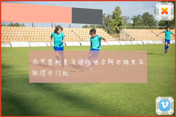西甲首轮皇马逆转绝杀阿尔梅里亚取得开门红