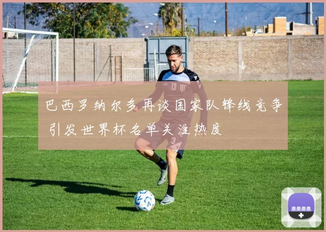 巴西罗纳尔多再谈国家队锋线竞争 引发世界杯名单关注热度