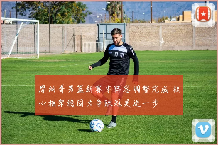摩纳哥男篮新赛季阵容调整完成 核心框架稳固力争欧冠更进一步