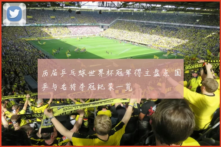 历届乒乓球世界杯冠军得主盘点 国乒与名将夺冠纪录一览