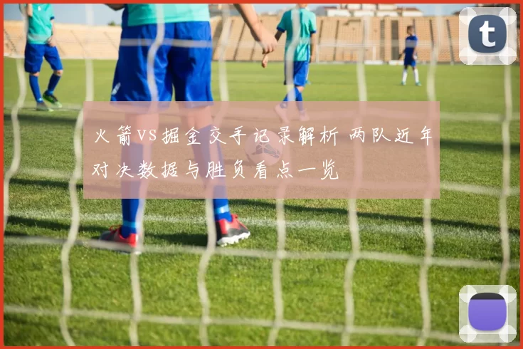 火箭vs掘金交手记录解析 两队近年对决数据与胜负看点一览