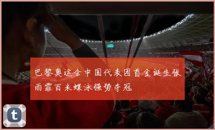 巴黎奥运会中国代表团首金诞生张雨霏百米蝶泳强势夺冠