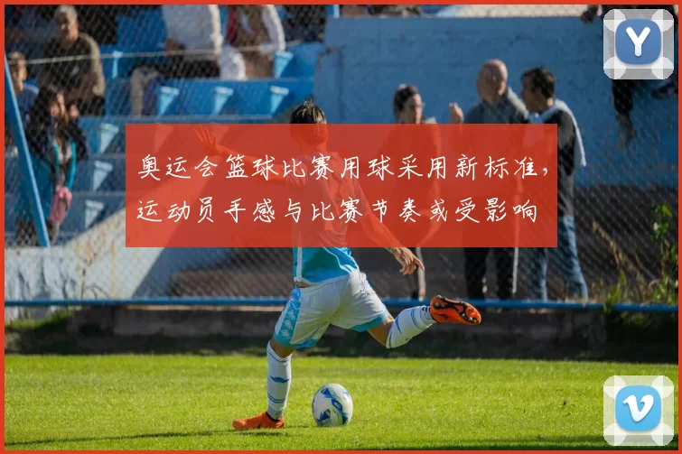奥运会篮球比赛用球采用新标准，运动员手感与比赛节奏或受影响