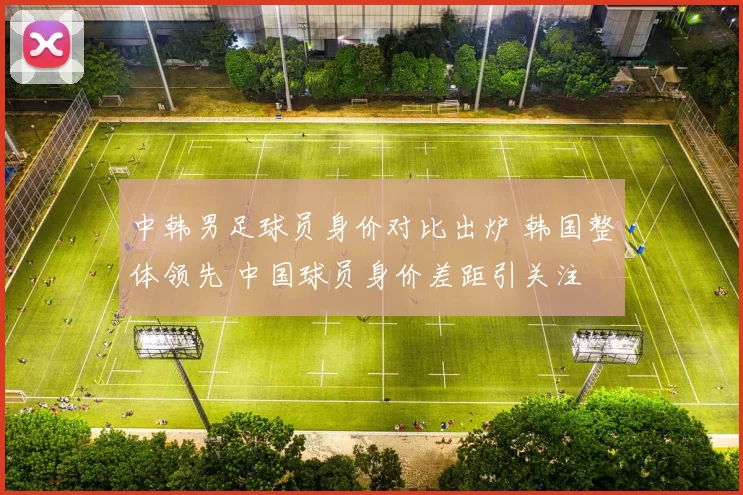 中韩男足球员身价对比出炉 韩国整体领先 中国球员身价差距引关注