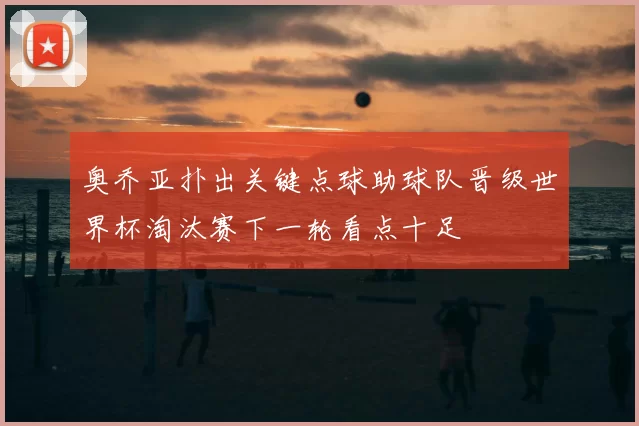 奥乔亚扑出关键点球助球队晋级世界杯淘汰赛下一轮看点十足