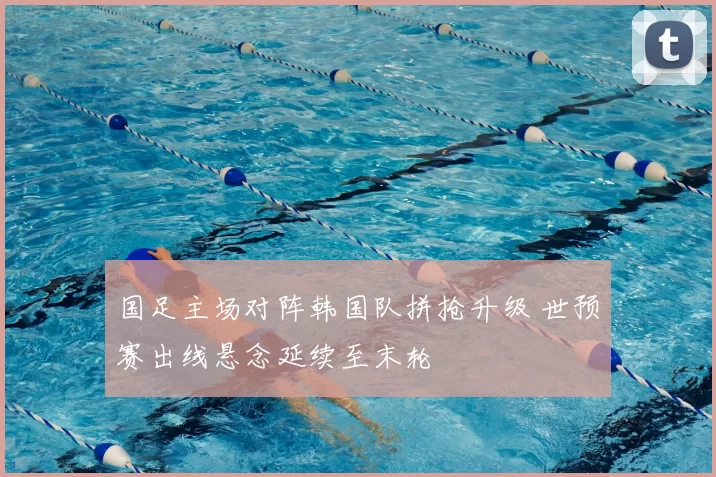 国足主场对阵韩国队拼抢升级 世预赛出线悬念延续至末轮