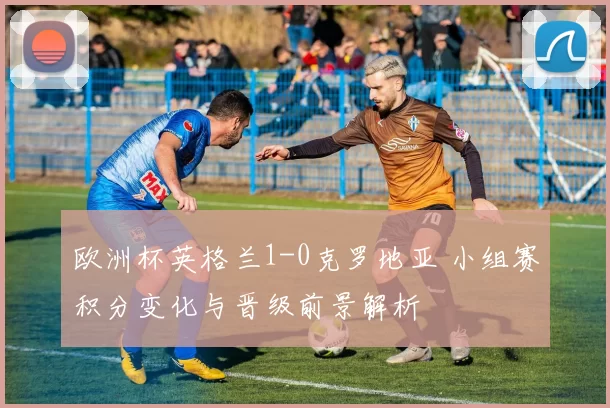 欧洲杯英格兰1-0克罗地亚 小组赛积分变化与晋级前景解析