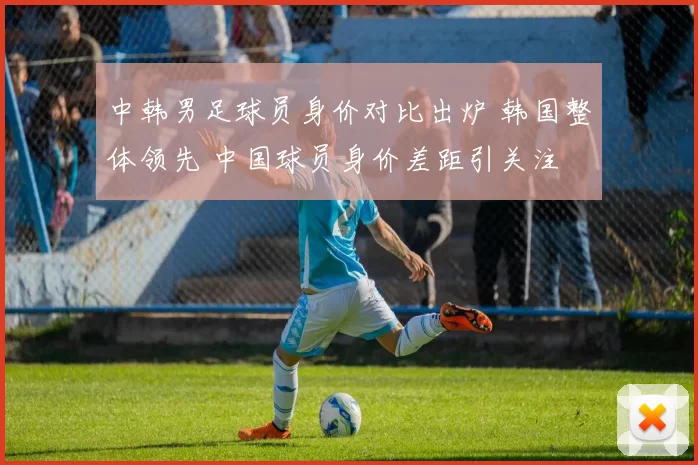 中韩男足球员身价对比出炉 韩国整体领先 中国球员身价差距引关注