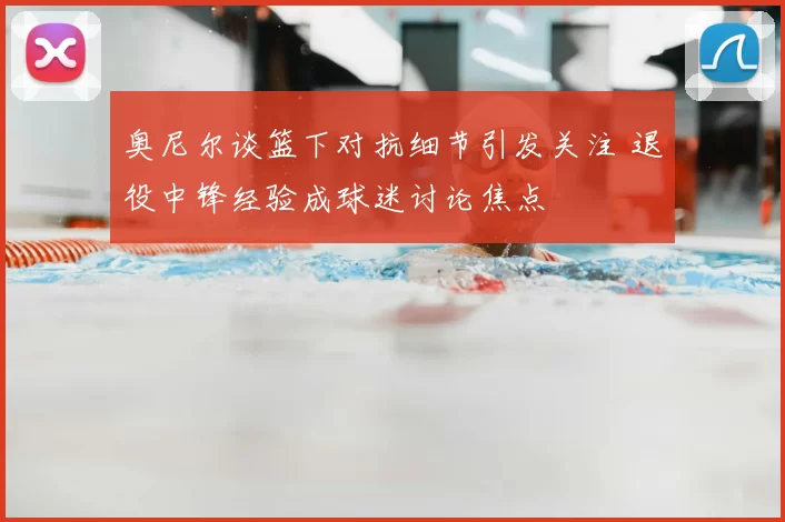 奥尼尔谈篮下对抗细节引发关注 退役中锋经验成球迷讨论焦点