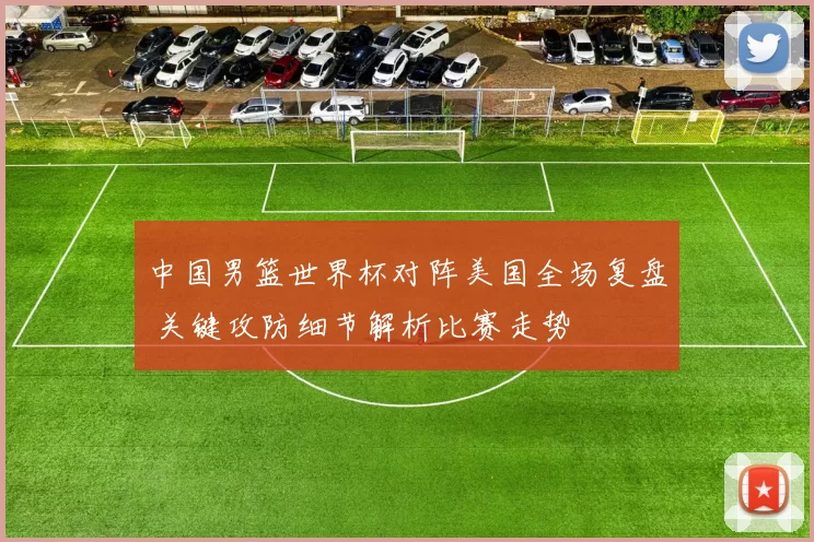 中国男篮世界杯对阵美国全场复盘 关键攻防细节解析比赛走势