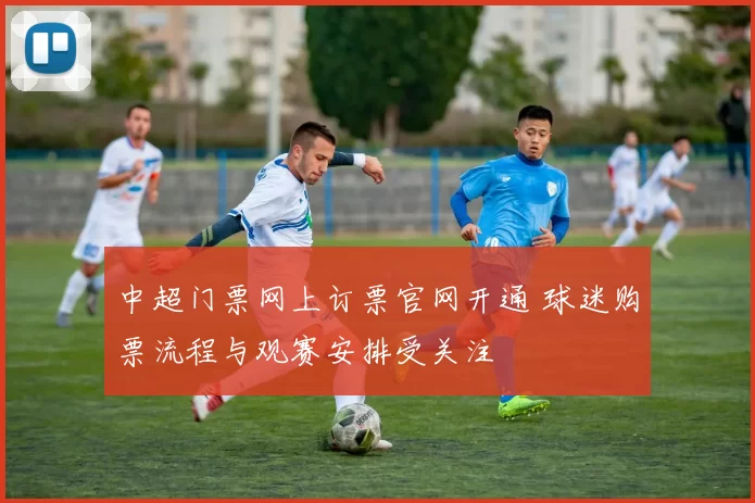 中超门票网上订票官网开通 球迷购票流程与观赛安排受关注