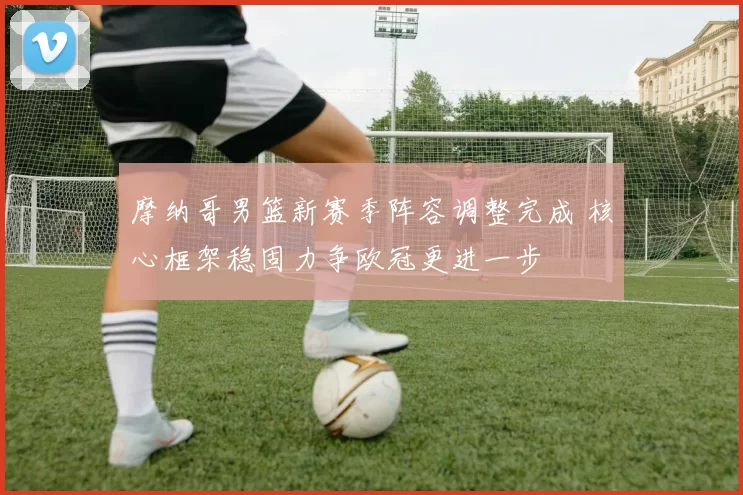 摩纳哥男篮新赛季阵容调整完成 核心框架稳固力争欧冠更进一步