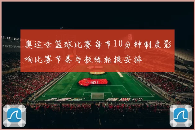 奥运会篮球比赛每节10分钟制度影响比赛节奏与教练轮换安排
