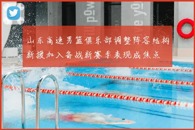 山东高速男篮俱乐部调整阵容结构新援加入备战新赛季表现成焦点