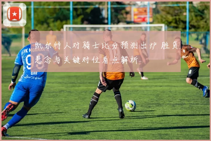 凯尔特人对骑士比分预测出炉 胜负悬念与关键对位看点解析