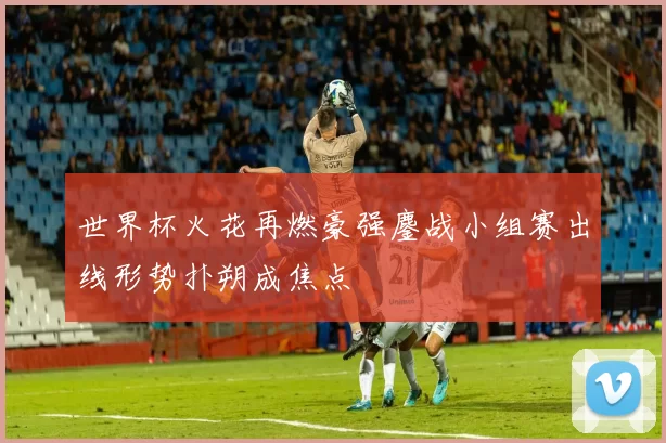 世界杯火花再燃豪强鏖战小组赛出线形势扑朔成焦点