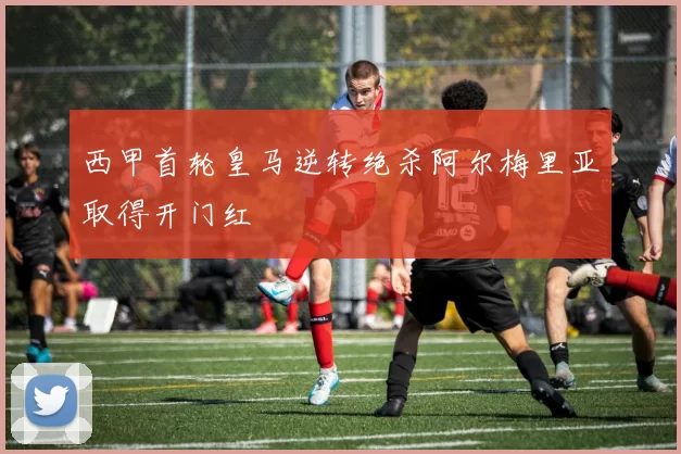 西甲首轮皇马逆转绝杀阿尔梅里亚取得开门红