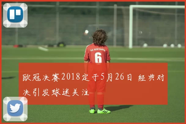 欧冠决赛2018定于5月26日 经典对决引发球迷关注