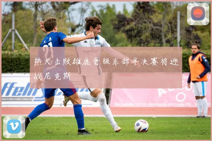 热火击败雄鹿晋级东部半决赛将迎战尼克斯
