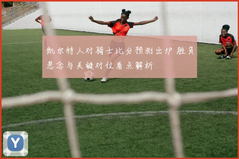 凯尔特人对骑士比分预测出炉 胜负悬念与关键对位看点解析