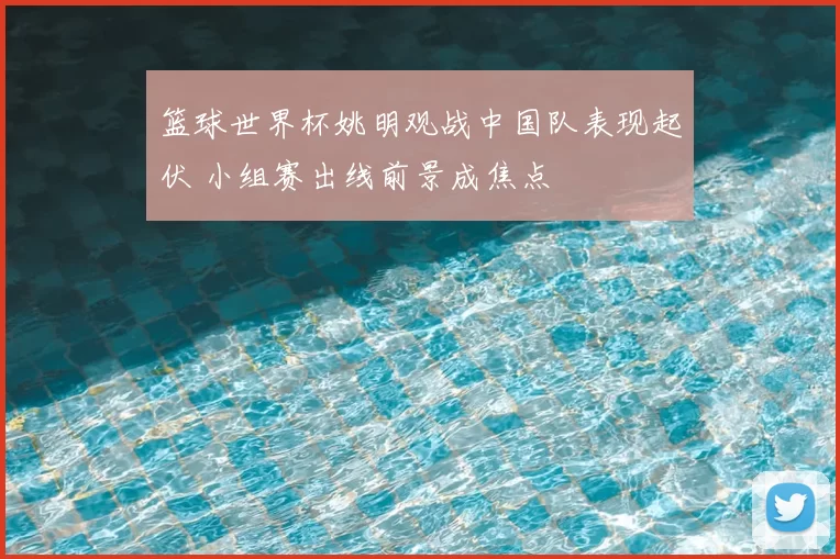 篮球世界杯姚明观战中国队表现起伏 小组赛出线前景成焦点