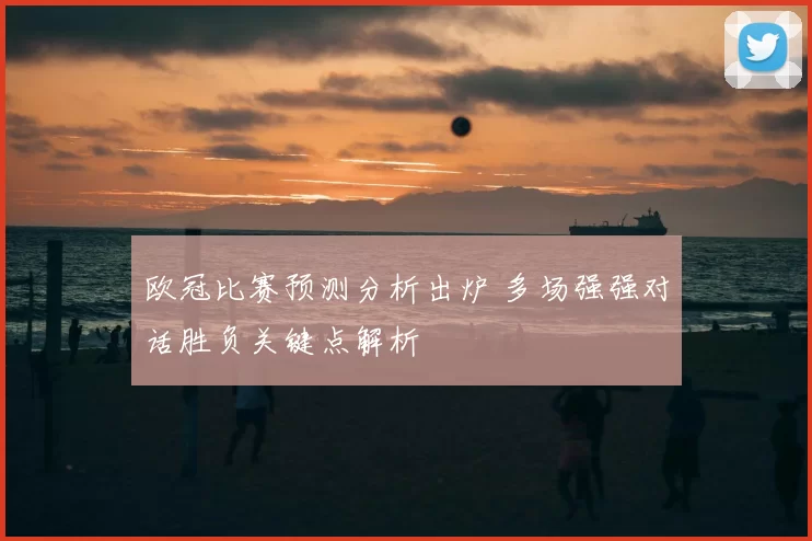 欧冠比赛预测分析出炉 多场强强对话胜负关键点解析
