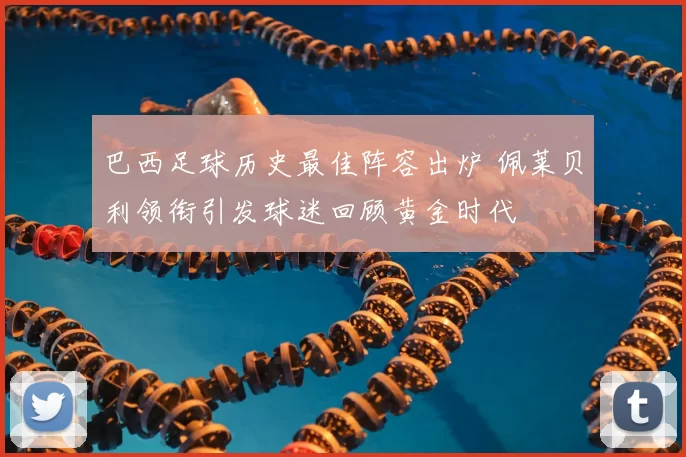 巴西足球历史最佳阵容出炉 佩莱贝利领衔引发球迷回顾黄金时代