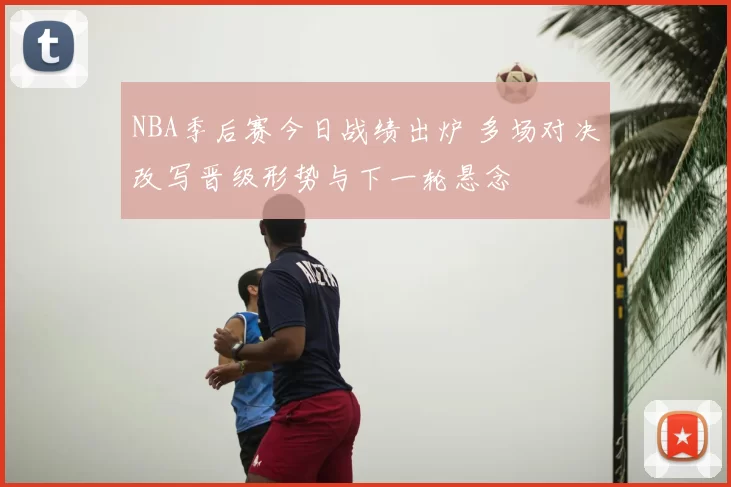 NBA季后赛今日战绩出炉 多场对决改写晋级形势与下一轮悬念