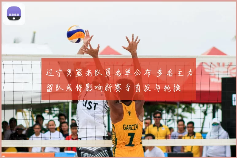 辽宁男篮老队员名单公布 多名主力留队或将影响新赛季首发与轮换