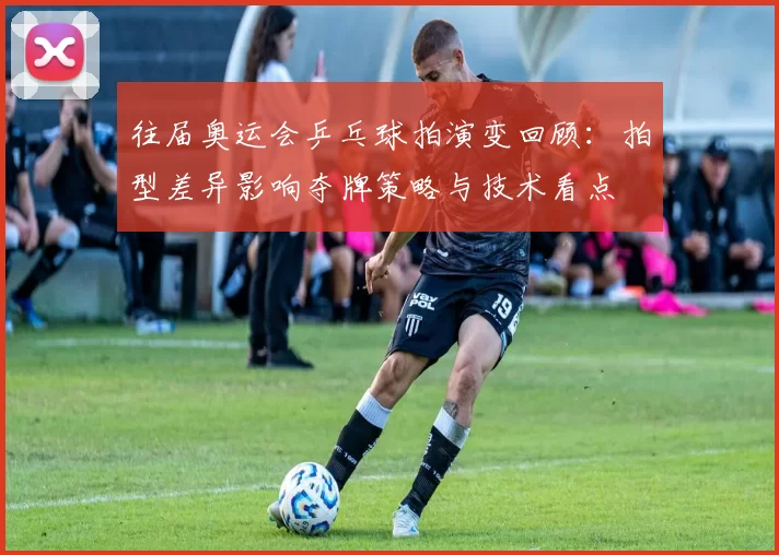 往届奥运会乒乓球拍演变回顾：拍型差异影响夺牌策略与技术看点