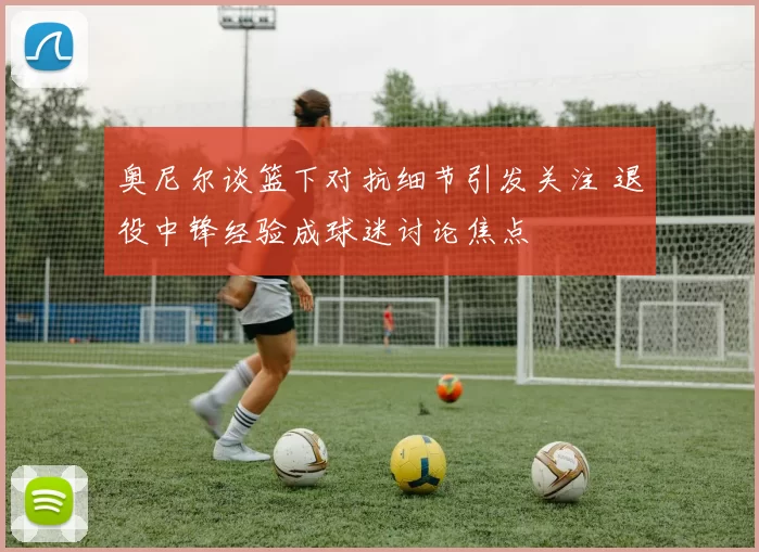 奥尼尔谈篮下对抗细节引发关注 退役中锋经验成球迷讨论焦点