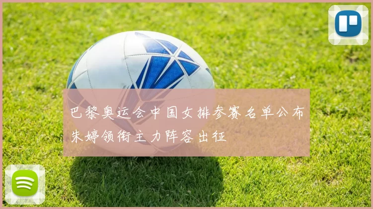 巴黎奥运会中国女排参赛名单公布朱婷领衔主力阵容出征