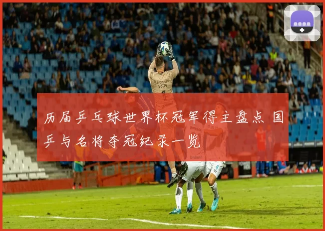 历届乒乓球世界杯冠军得主盘点 国乒与名将夺冠纪录一览