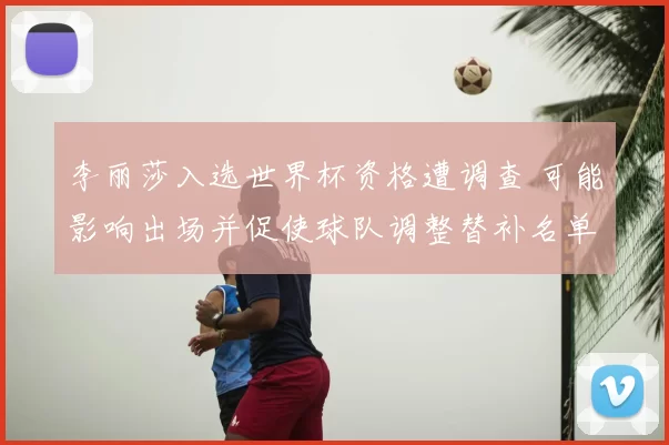 李丽莎入选世界杯资格遭调查 可能影响出场并促使球队调整替补名单